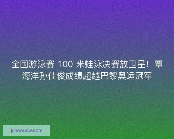 全国游泳赛 100 米蛙泳决赛放卫星！覃海洋孙佳俊成绩超越巴黎奥运冠军