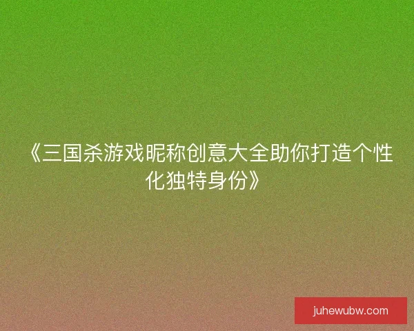《三国杀游戏昵称创意大全助你打造个性化独特身份》
