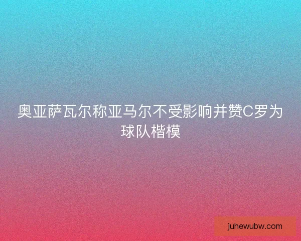奥亚萨瓦尔称亚马尔不受影响并赞C罗为球队楷模