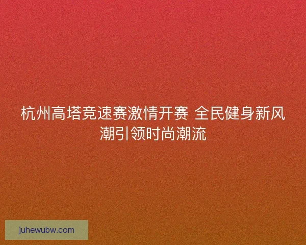 杭州高塔竞速赛激情开赛 全民健身新风潮引领时尚潮流