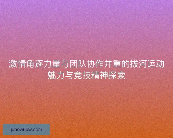激情角逐力量与团队协作并重的拔河运动魅力与竞技精神探索