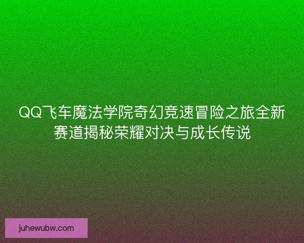 QQ飞车魔法学院奇幻竞速冒险之旅全新赛道揭秘荣耀对决与成长传说