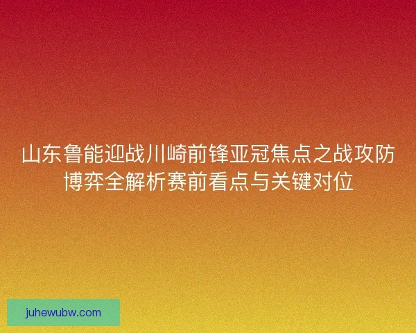 山东鲁能迎战川崎前锋亚冠焦点之战攻防博弈全解析赛前看点与关键对位