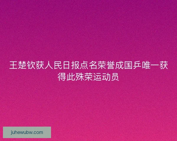 王楚钦获人民日报点名荣誉成国乒唯一获得此殊荣运动员