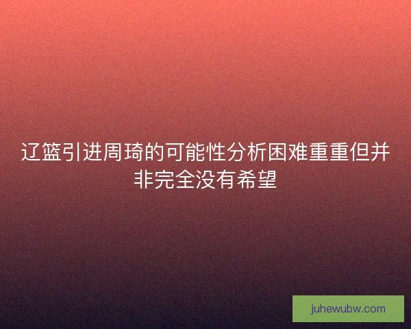 辽篮引进周琦的可能性分析困难重重但并非完全没有希望