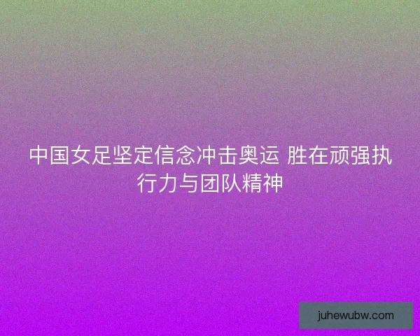 中国女足坚定信念冲击奥运 胜在顽强执行力与团队精神