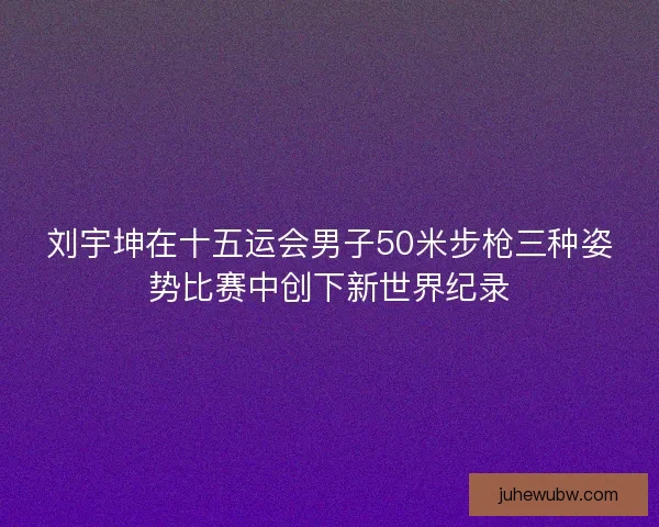 刘宇坤在十五运会男子50米步枪三种姿势比赛中创下新世界纪录