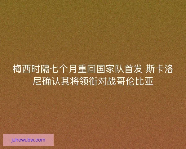 梅西时隔七个月重回国家队首发 斯卡洛尼确认其将领衔对战哥伦比亚