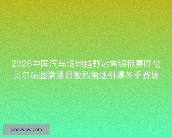 2026中国汽车场地越野冰雪锦标赛呼伦贝尔站圆满落幕激烈角逐引爆冬季赛场