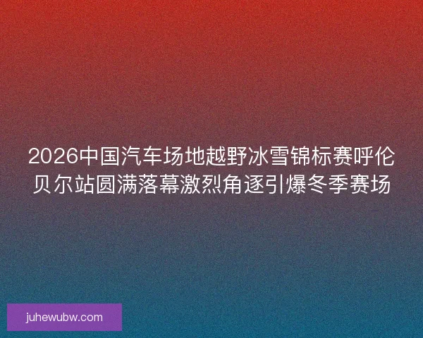 2026中国汽车场地越野冰雪锦标赛呼伦贝尔站圆满落幕激烈角逐引爆冬季赛场