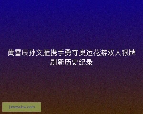 黄雪辰孙文雁携手勇夺奥运花游双人银牌刷新历史纪录