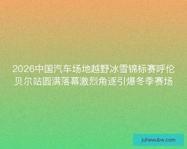 2026中国汽车场地越野冰雪锦标赛呼伦贝尔站圆满落幕激烈角逐引爆冬季赛场