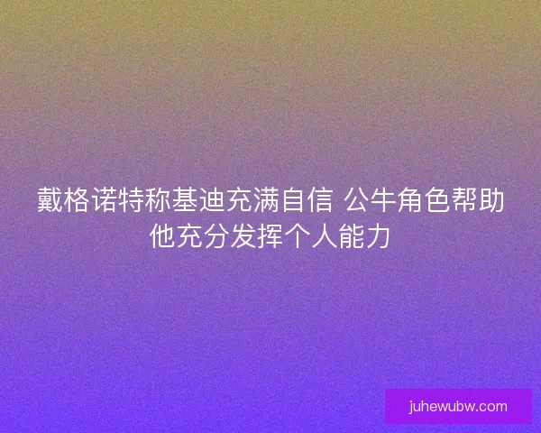 戴格诺特称基迪充满自信 公牛角色帮助他充分发挥个人能力