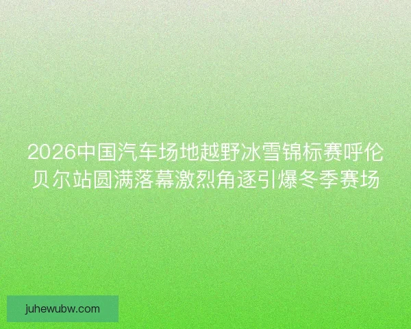 2026中国汽车场地越野冰雪锦标赛呼伦贝尔站圆满落幕激烈角逐引爆冬季赛场