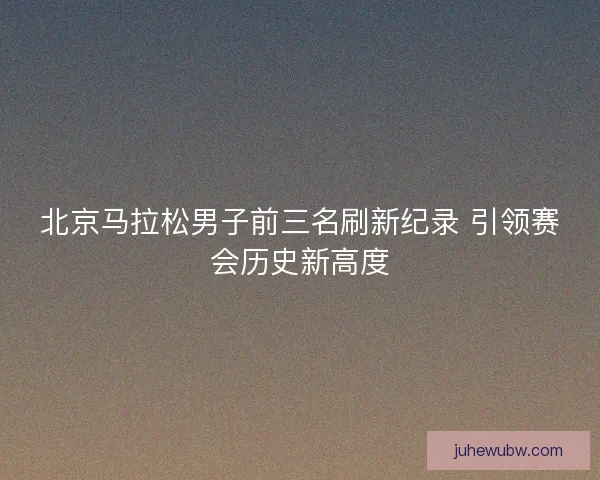 北京马拉松男子前三名刷新纪录 引领赛会历史新高度