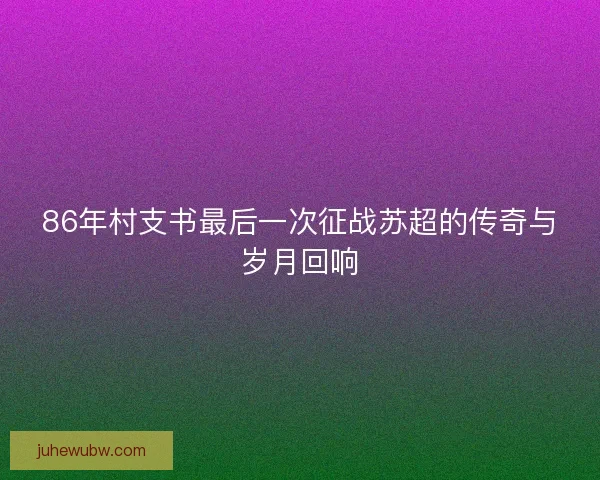 86年村支书最后一次征战苏超的传奇与岁月回响