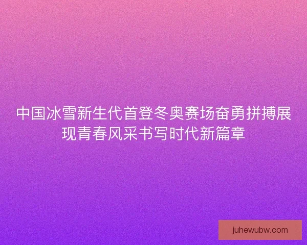 中国冰雪新生代首登冬奥赛场奋勇拼搏展现青春风采书写时代新篇章