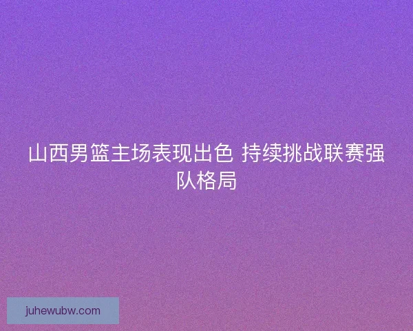 山西男篮主场表现出色 持续挑战联赛强队格局