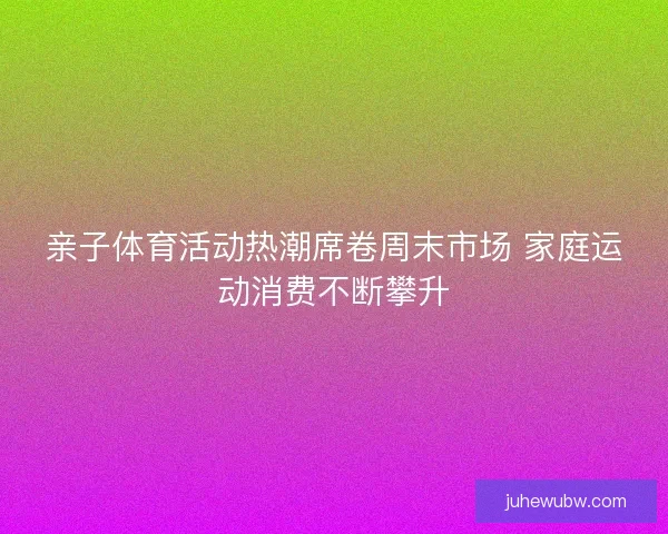 亲子体育活动热潮席卷周末市场 家庭运动消费不断攀升