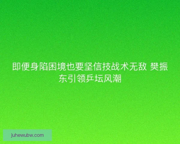 即便身陷困境也要坚信技战术无敌 樊振东引领乒坛风潮